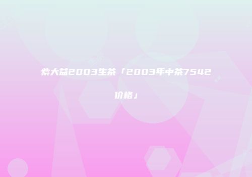 紫大益2003生茶「2003年中茶7542价格」