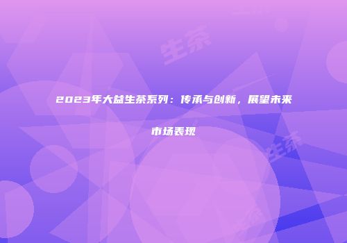 2023年大益生茶系列：传承与创新，展望未来市场表现