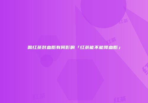 喝红茶对血脂有何影响「红茶能不能降血脂」