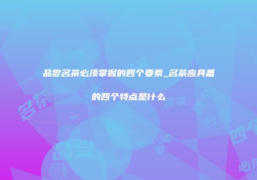 品尝名茶必须掌握的四个要素_名茶应具备的四个特点是什么