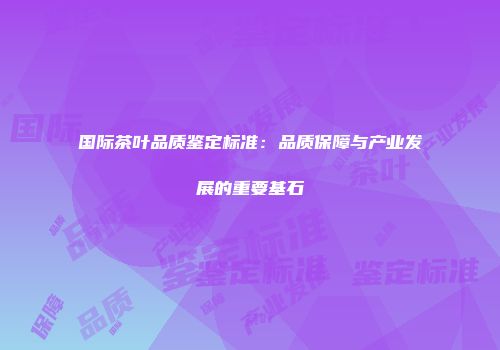 国际茶叶品质鉴定标准：品质保障与产业发展的重要基石