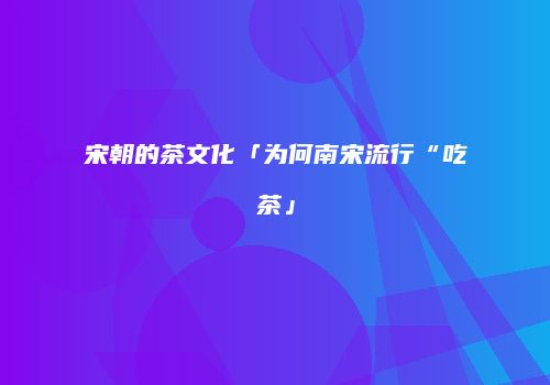 宋朝的茶文化「为何南宋流行“吃茶」