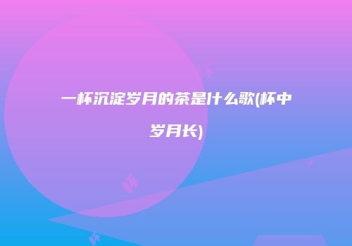 一杯沉淀岁月的茶是什么歌(杯中岁月长)