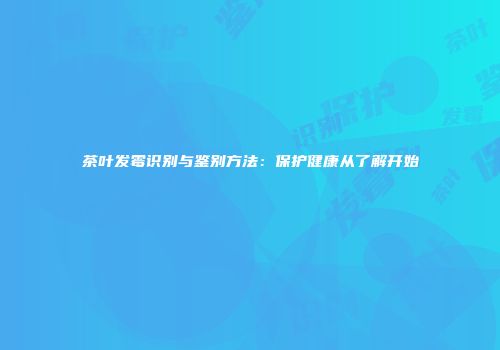 茶叶发霉识别与鉴别方法：保护健康从了解开始