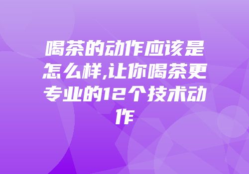 喝茶的动作应该是怎么样,让你喝茶更专业的12个技术动作