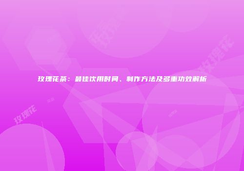 玫瑰花茶：最佳饮用时间、制作方法及多重功效解析