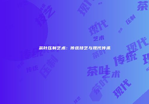 茶叶压制艺术：传统技艺与现代传承