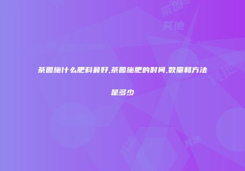 茶园施什么肥料最好,茶园施肥的时间,数量和方法是多少