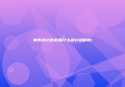 销售茶叶提点(喝什么茶叶提精神)