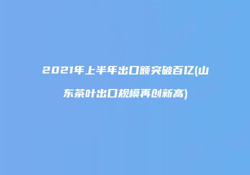 2021年上半年出口额突破百亿(山东茶叶出口规模再创新高)