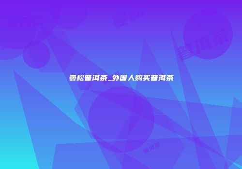 曼松普洱茶_外国人购买普洱茶
