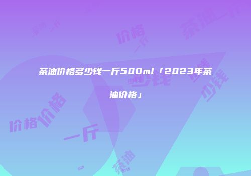 茶油价格多少钱一斤500ml「2023年茶油价格」