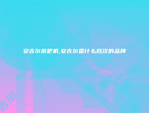 安吉尔茶吧机,安吉尔是什么档次的品牌