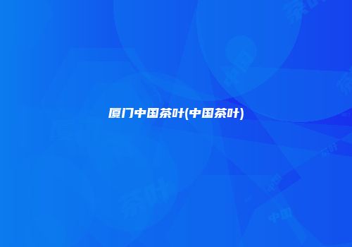 厦门中国茶叶(中国茶叶)