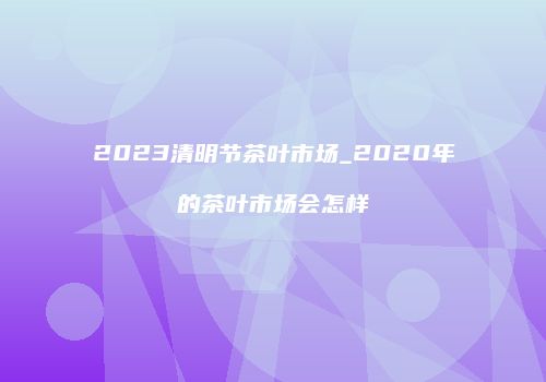 2023清明节茶叶市场_2020年的茶叶市场会怎样