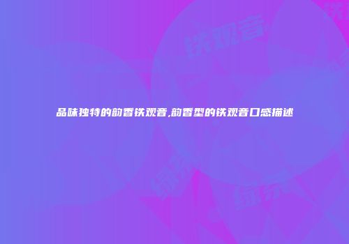 品味独特的韵香铁观音,韵香型的铁观音口感描述