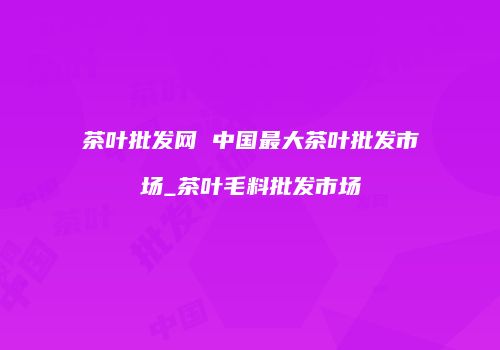 茶叶批发网 中国最大茶叶批发市场_茶叶毛料批发市场