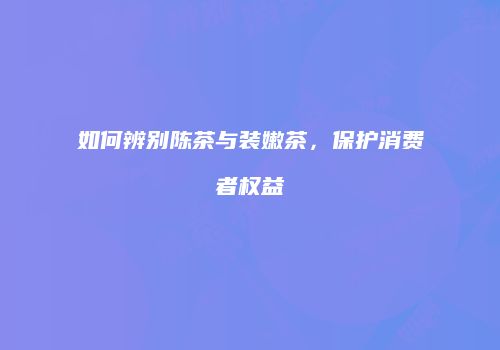 如何辨别陈茶与装嫩茶，保护消费者权益