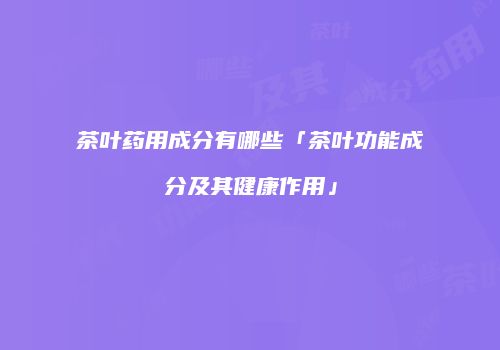 茶叶药用成分有哪些「茶叶功能成分及其健康作用」