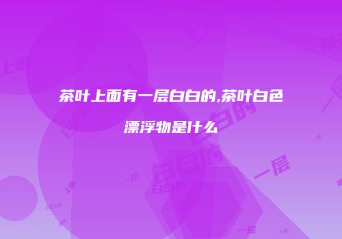 茶叶上面有一层白白的,茶叶白色漂浮物是什么