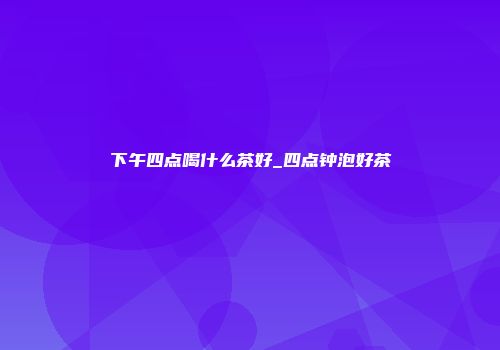 下午四点喝什么茶好_四点钟泡好茶