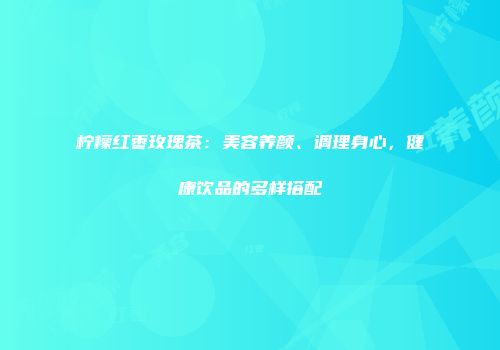 柠檬红枣玫瑰茶：美容养颜、调理身心，健康饮品的多样搭配