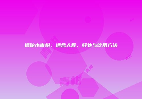 揭秘小青柑：适合人群、好处与饮用方法