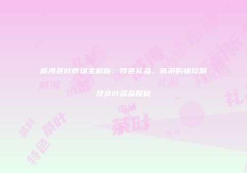 威海茶叶市场全解析：特色礼品、旅游购物攻略及茶叶名品探秘