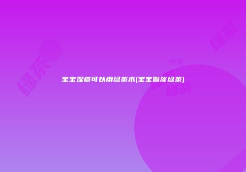 宝宝湿疹可以用绿茶水(宝宝喝淡绿茶)