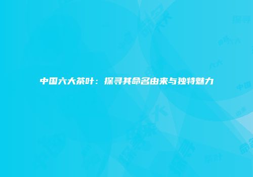 中国六大茶叶：探寻其命名由来与独特魅力