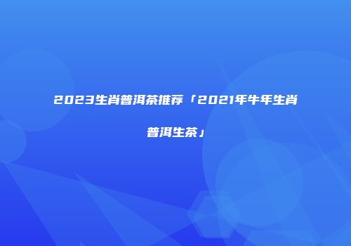 2023生肖普洱茶推荐「2021年牛年生肖普洱生茶」