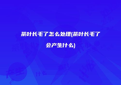 茶叶长毛了怎么处理(茶叶长毛了会产生什么)