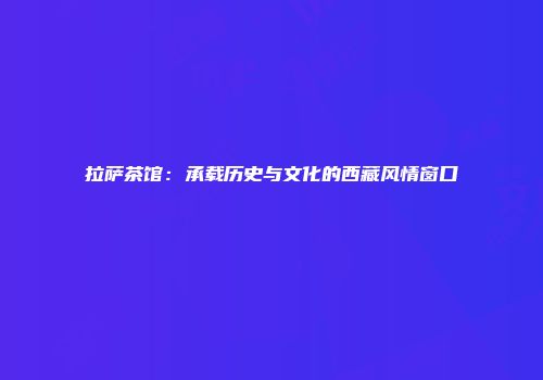 拉萨茶馆：承载历史与文化的西藏风情窗口