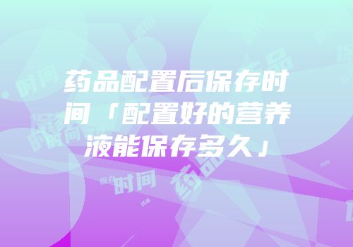 药品配置后保存时间「配置好的营养液能保存多久」