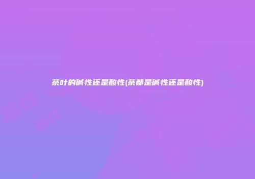 茶叶的碱性还是酸性(茶都是碱性还是酸性)