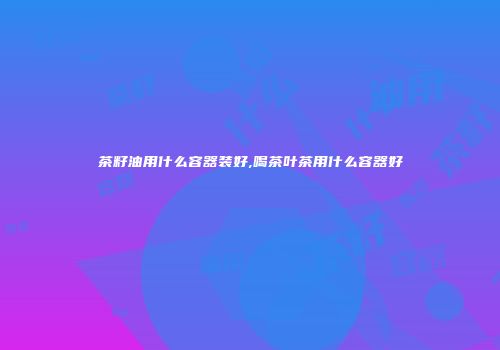 茶籽油用什么容器装好,喝茶叶茶用什么容器好