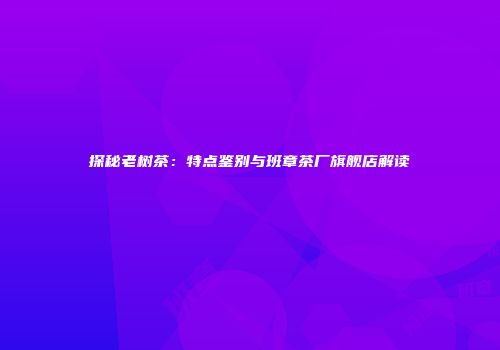 探秘老树茶：特点鉴别与班章茶厂旗舰店解读
