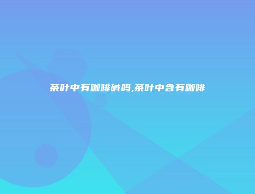 茶叶中有咖啡碱吗,茶叶中含有咖啡