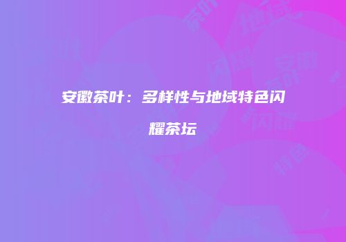 安徽茶叶：多样性与地域特色闪耀茶坛