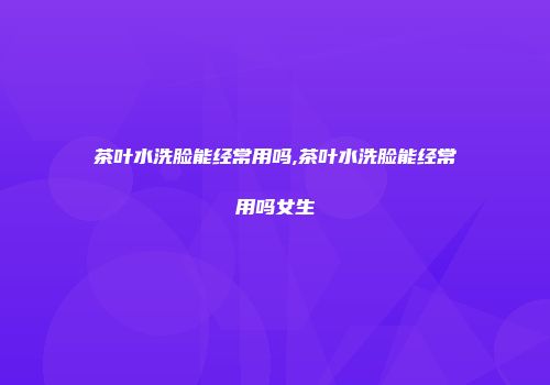 茶叶水洗脸能经常用吗,茶叶水洗脸能经常用吗女生