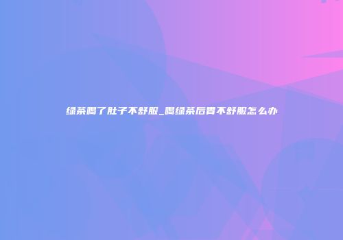 绿茶喝了肚子不舒服_喝绿茶后胃不舒服怎么办