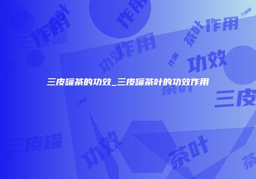 三皮罐茶的功效_三皮罐茶叶的功效作用