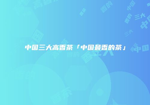 中国三大高香茶「中国最香的茶」