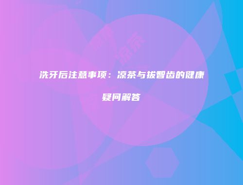 洗牙后注意事项：凉茶与拔智齿的健康疑问解答