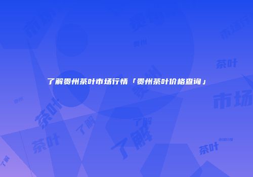 了解贵州茶叶市场行情「贵州茶叶价格查询」