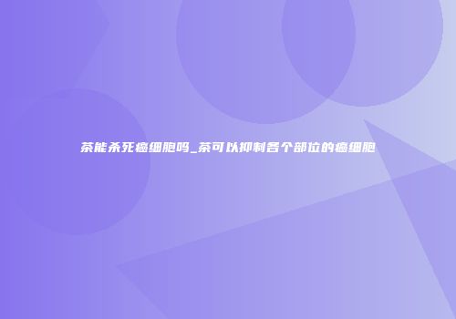 茶能杀死癌细胞吗_茶可以抑制各个部位的癌细胞