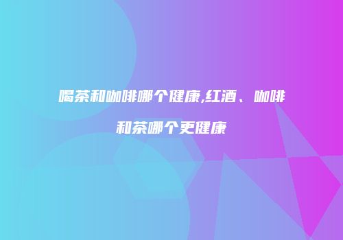 喝茶和咖啡哪个健康,红酒、咖啡和茶哪个更健康