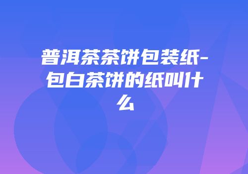 普洱茶茶饼包装纸-包白茶饼的纸叫什么