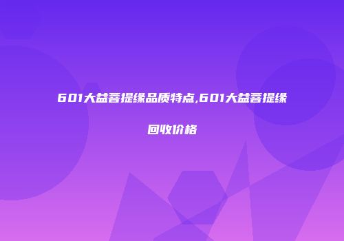 601大益菩提缘品质特点,601大益菩提缘回收价格