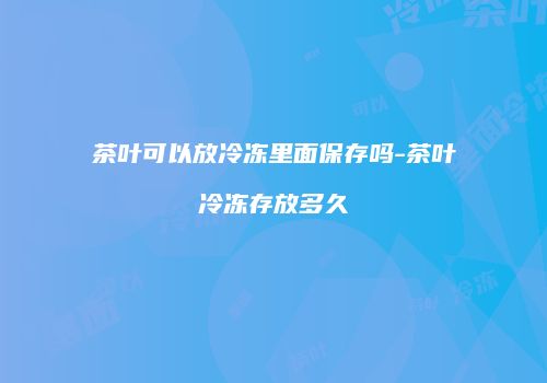 茶叶可以放冷冻里面保存吗-茶叶冷冻存放多久